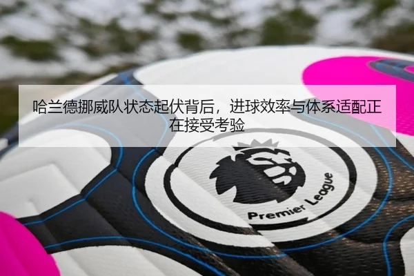 哈兰德挪威队状态起伏背后，进球效率与体系适配正在接受考验